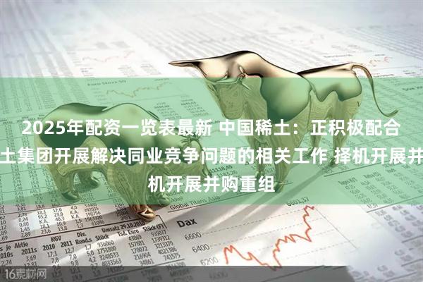 2025年配资一览表最新 中国稀土：正积极配合中国稀土集团开展解决同业竞争问题的相关工作 择机开展并购重组