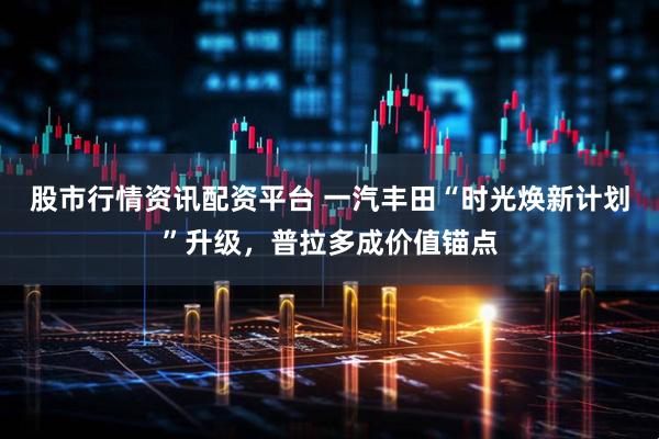 股市行情资讯配资平台 一汽丰田“时光焕新计划”升级，普拉多成价值锚点