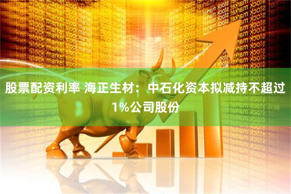 股票配资利率 海正生材：中石化资本拟减持不超过1%公司股份