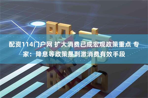 配资114门户网 扩大消费已成宏观政策重点 专家：降息等政策是刺激消费有效手段