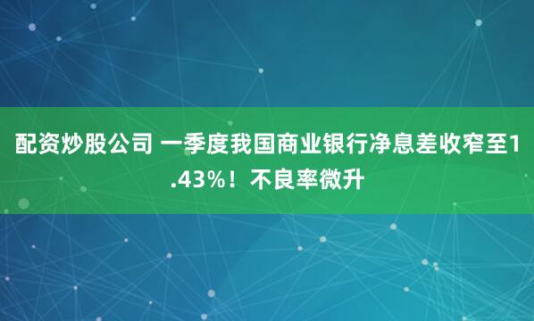 配资炒股公司 一季度我国商业银行净息差收窄至1.43%！不良率微升