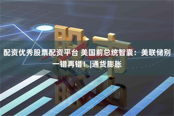 配资优秀股票配资平台 美国前总统智囊：美联储别一错再错！|通货膨胀