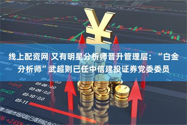 线上配资网 又有明星分析师晋升管理层：“白金分析师”武超则已任中信建投证券党委委员