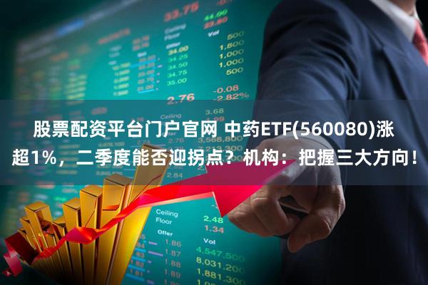 股票配资平台门户官网 中药ETF(560080)涨超1%，二季度能否迎拐点？机构：把握三大方向！