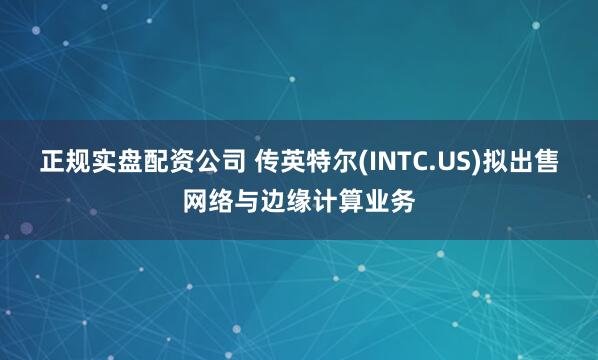 正规实盘配资公司 传英特尔(INTC.US)拟出售网络与边缘计算业务