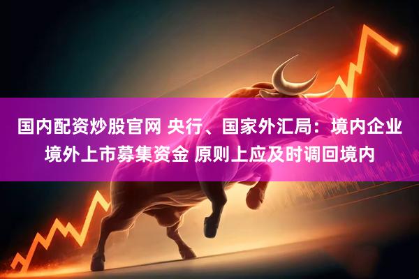 国内配资炒股官网 央行、国家外汇局：境内企业境外上市募集资金 原则上应及时调回境内
