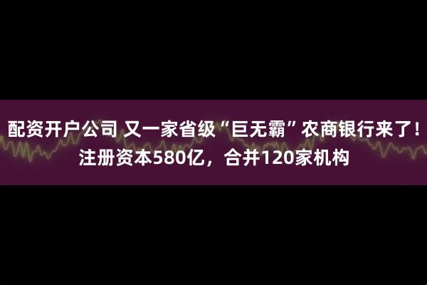 配资开户公司 又一家省级“巨无霸”农商银行来了！注册资本580亿，合并120家机构