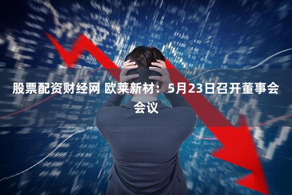 股票配资财经网 欧莱新材：5月23日召开董事会会议