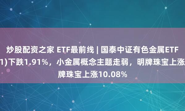 炒股配资之家 ETF最前线 | 国泰中证有色金属ETF(159881)下跌1.91%，小金属概念主题走弱，明牌珠宝上涨10.08%