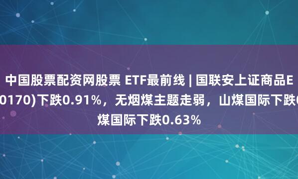 中国股票配资网股票 ETF最前线 | 国联安上证商品ETF(510170)下跌0.91%，无烟煤主题走弱，山煤国际下跌0.63%