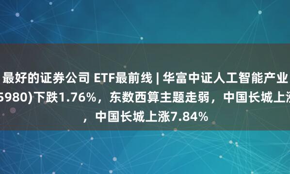 最好的证券公司 ETF最前线 | 华富中证人工智能产业ETF(515980)下跌1.76%，东数西算主题走弱，中国长城上涨7.84%