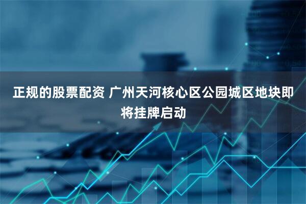 正规的股票配资 广州天河核心区公园城区地块即将挂牌启动