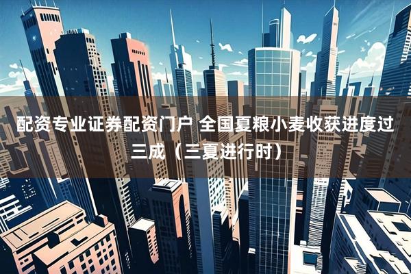 配资专业证券配资门户 全国夏粮小麦收获进度过三成（三夏进行时）