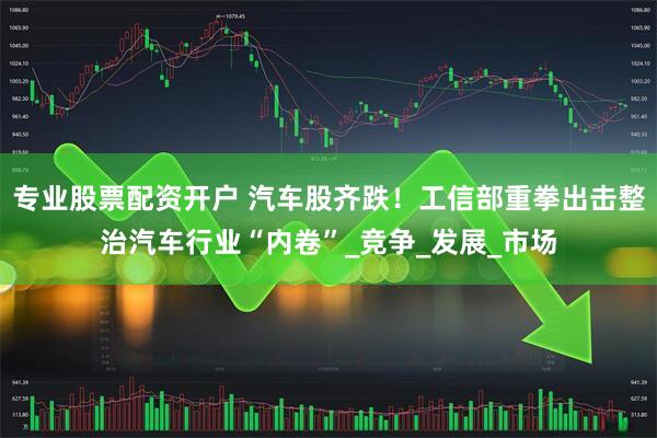 专业股票配资开户 汽车股齐跌！工信部重拳出击整治汽车行业“内卷”_竞争_发展_市场