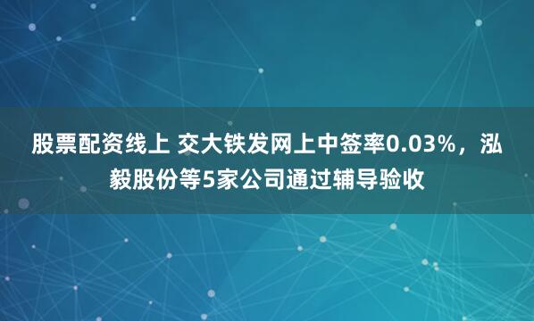 股票配资线上 交大铁发网上中签率0.03%，泓毅股份等5家公司通过辅导验收