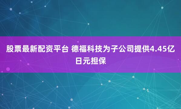 股票最新配资平台 德福科技为子公司提供4.45亿日元担保