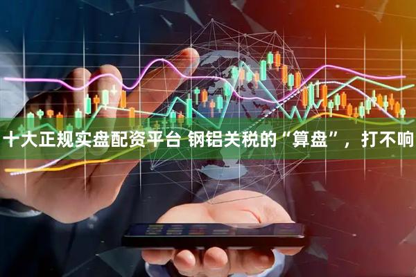十大正规实盘配资平台 钢铝关税的“算盘”，打不响