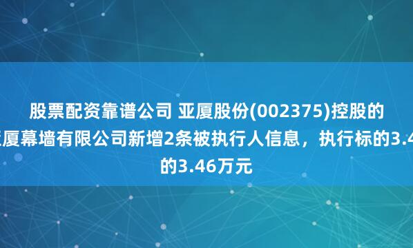 股票配资靠谱公司 亚厦股份(002375)控股的浙江亚厦幕墙有限公司新增2条被执行人信息，执行标的3.46万元
