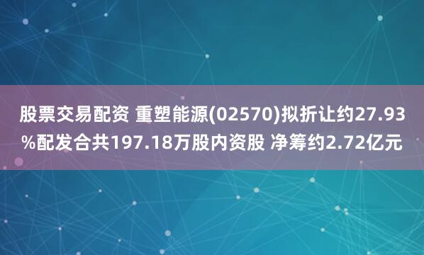 股票交易配资 重塑能源(02570)拟折让约27.93%配发合共197.18万股内资股 净筹约2.72亿元