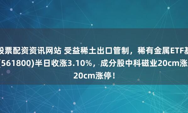 股票配资资讯网站 受益稀土出口管制，稀有金属ETF基金(561800)半日收涨3.10%，成分股中科磁业20cm涨停！