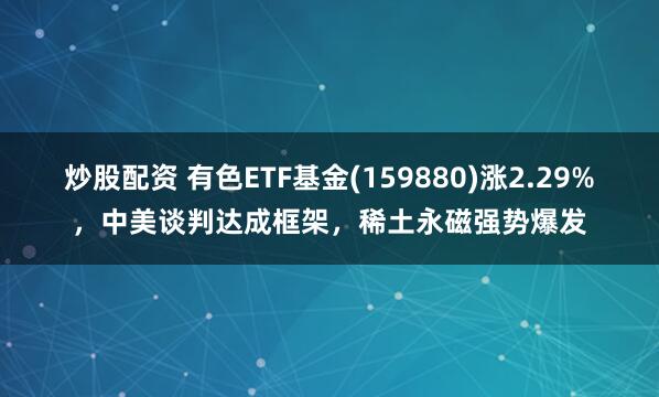 炒股配资 有色ETF基金(159880)涨2.29%，中美谈判达成框架，稀土永磁强势爆发