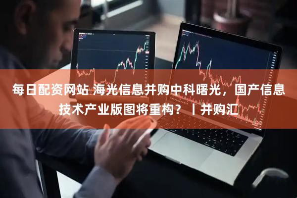 每日配资网站 海光信息并购中科曙光，国产信息技术产业版图将重构？丨并购汇