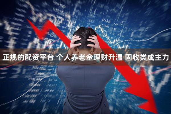 正规的配资平台 个人养老金理财升温 固收类成主力