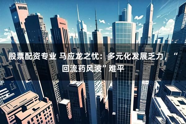 股票配资专业 马应龙之忧：多元化发展乏力，“回流药风波”难平