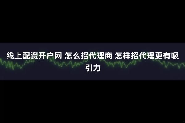 线上配资开户网 怎么招代理商 怎样招代理更有吸引力