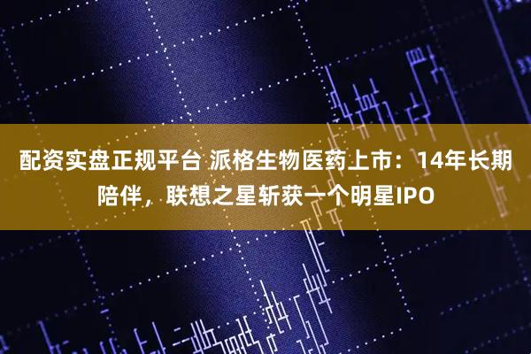 配资实盘正规平台 派格生物医药上市：14年长期陪伴，联想之星斩获一个明星IPO