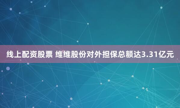 线上配资股票 维维股份对外担保总额达3.31亿元