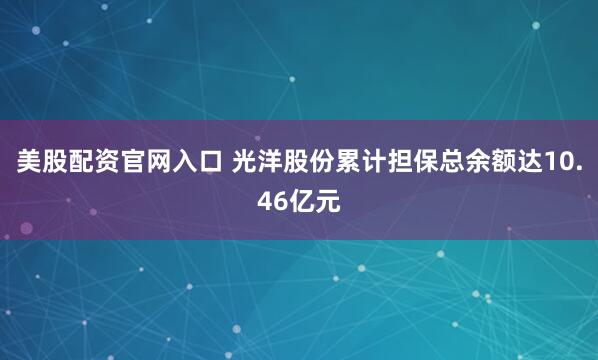 美股配资官网入口 光洋股份累计担保总余额达10.46亿元
