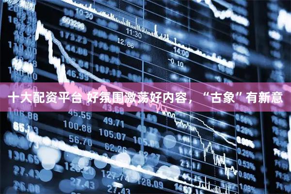 十大配资平台 好氛围激荡好内容，“古象”有新意