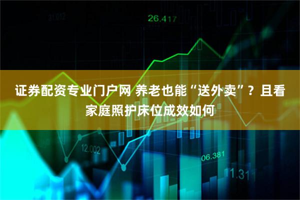 证券配资专业门户网 养老也能“送外卖”？且看家庭照护床位成效如何