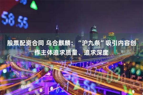 股票配资合同 乌合麒麟：“沪九条”吸引内容创作主体追求质量、追求深度