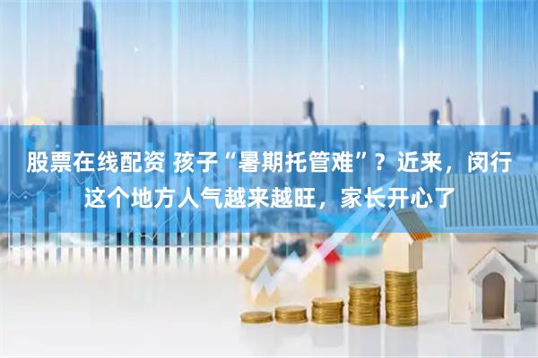 股票在线配资 孩子“暑期托管难”？近来，闵行这个地方人气越来越旺，家长开心了