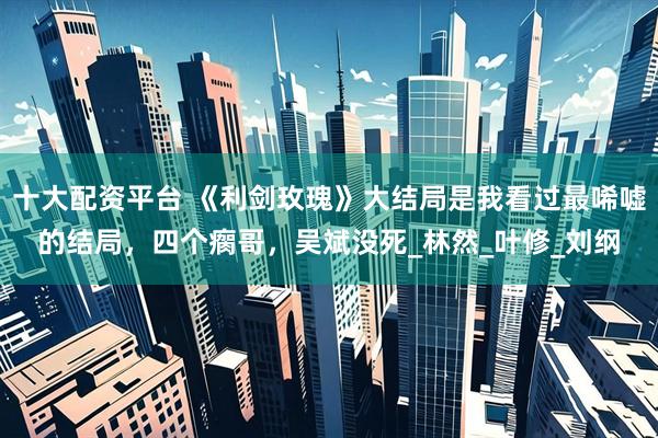 十大配资平台 《利剑玫瑰》大结局是我看过最唏嘘的结局，四个瘸哥，吴斌没死_林然_叶修_刘纲