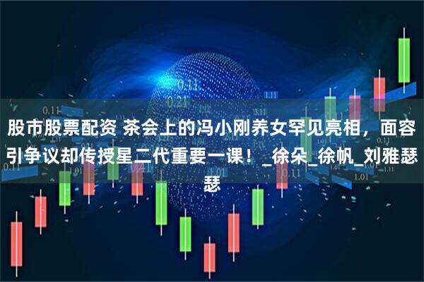 股市股票配资 茶会上的冯小刚养女罕见亮相，面容引争议却传授星二代重要一课！_徐朵_徐帆_刘雅瑟
