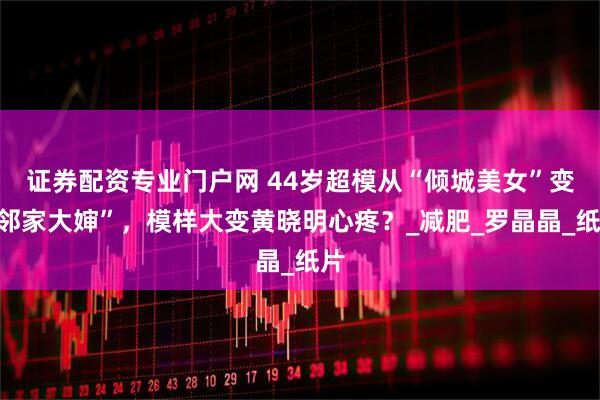 证券配资专业门户网 44岁超模从“倾城美女”变“邻家大婶”，模样大变黄晓明心疼？_减肥_罗晶晶_纸片