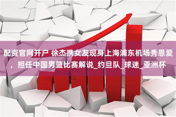 配资官网开户 徐杰携女友现身上海浦东机场秀恩爱，担任中国男篮比赛解说_约旦队_球迷_亚洲杯
