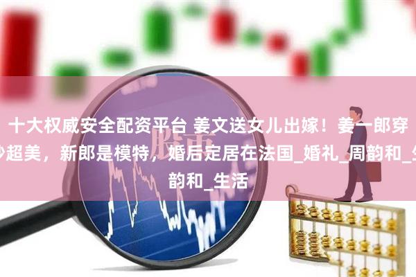 十大权威安全配资平台 姜文送女儿出嫁！姜一郎穿婚纱超美，新郎是模特，婚后定居在法国_婚礼_周韵和_生活