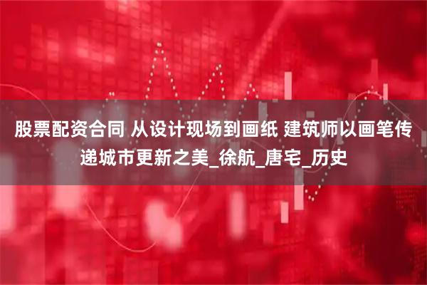 股票配资合同 从设计现场到画纸 建筑师以画笔传递城市更新之美_徐航_唐宅_历史