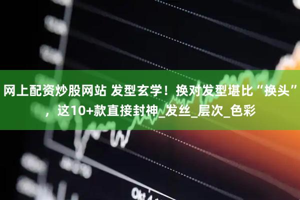 网上配资炒股网站 发型玄学！换对发型堪比“换头”，这10+款直接封神_发丝_层次_色彩
