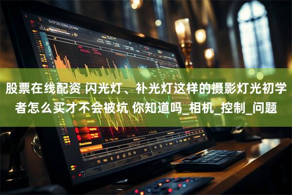 股票在线配资 闪光灯、补光灯这样的摄影灯光初学者怎么买才不会被坑 你知道吗_相机_控制_问题