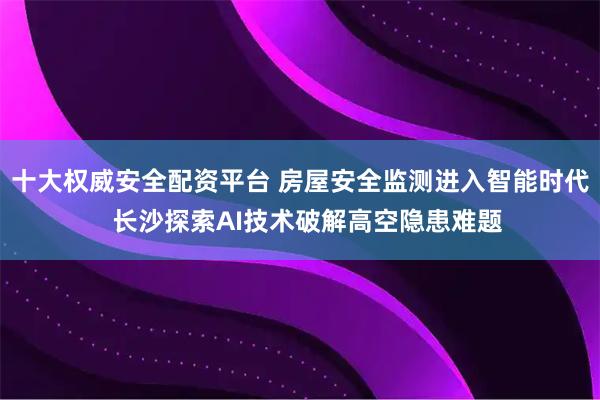 十大权威安全配资平台 房屋安全监测进入智能时代  长沙探索AI技术破解高空隐患难题