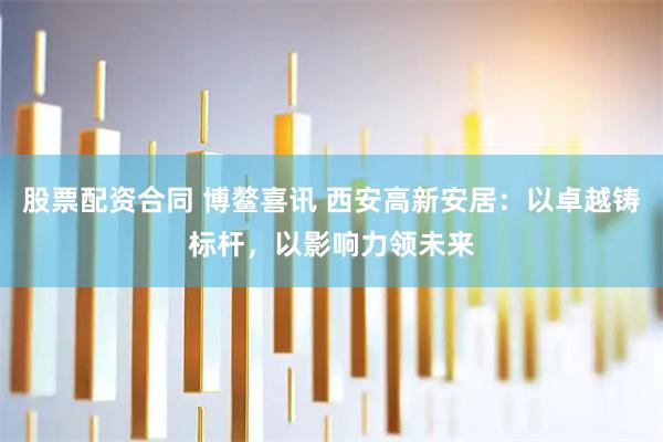 股票配资合同 博鳌喜讯 西安高新安居：以卓越铸标杆，以影响力领未来