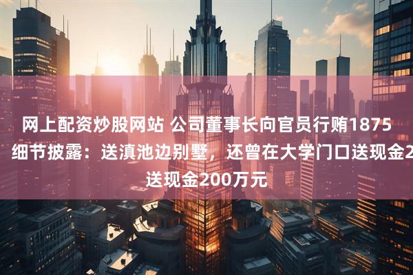 网上配资炒股网站 公司董事长向官员行贿1875万获刑，细节披露：送滇池边别墅，还曾在大学门口送现金200万元