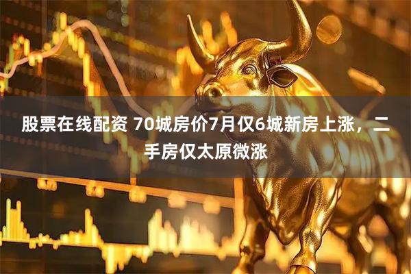 股票在线配资 70城房价7月仅6城新房上涨，二手房仅太原微涨