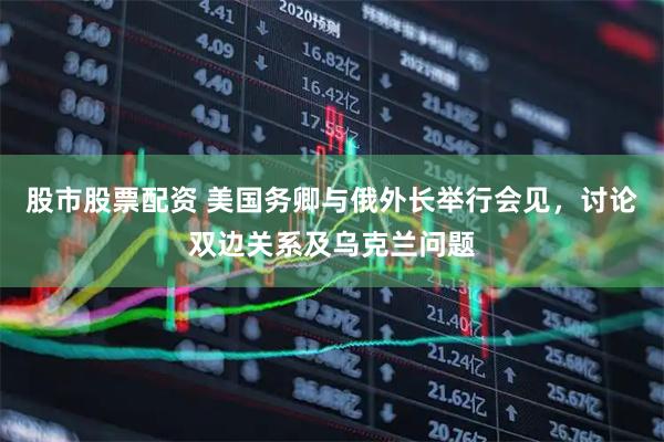 股市股票配资 美国务卿与俄外长举行会见，讨论双边关系及乌克兰问题
