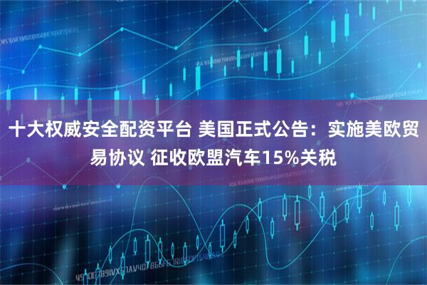 十大权威安全配资平台 美国正式公告：实施美欧贸易协议 征收欧盟汽车15%关税
